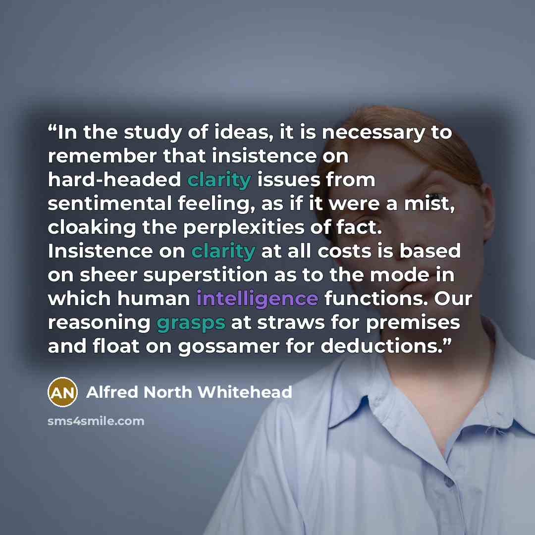 “In the study of ideas, it is necessary to remember that insistence on hard-headed clarity issues from sentimental feeling, as if it were a mist, cloaking the perplexities of fact. Insistence on clarity at all costs is based on sheer superstition as to the mode in which human intelligence…” quote by Alfred North Whitehead