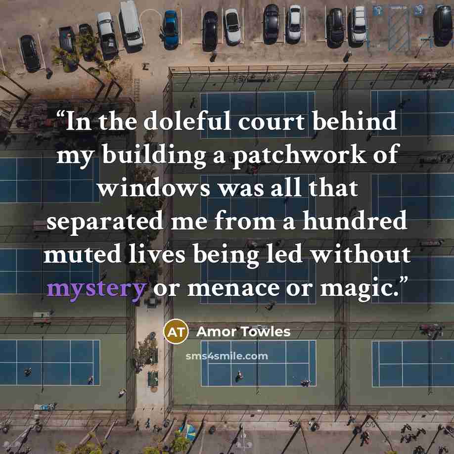 “In the doleful court behind my building a patchwork of windows was all that separated me from a hundred muted lives being led without mystery or menace or magic.” quote by Amor Towles