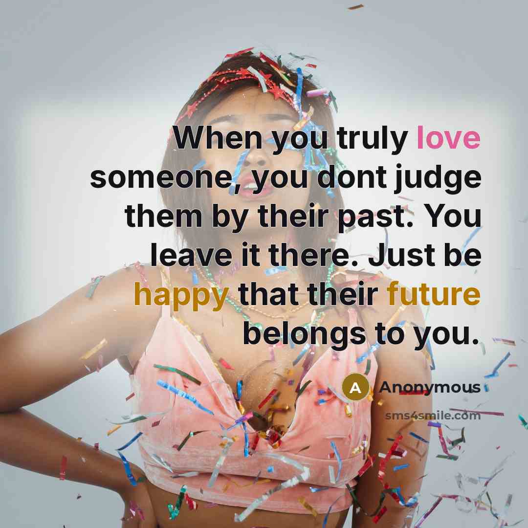 “When you truly love someone, you dont judge them by their past. You leave it there. Just be happy that their future belongs to you.” quote by Anonymous