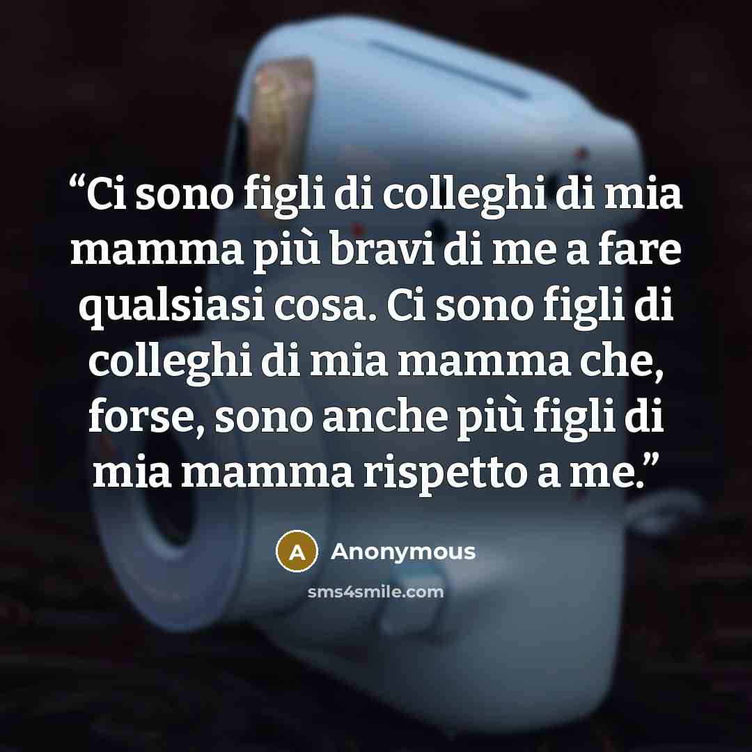 “Ci sono figli di colleghi di mia mamma più bravi di me a fare qualsiasi cosa. Ci sono figli di colleghi di mia mamma che, forse, sono anche più figli di mia mamma rispetto a me.” quote by Anonymous