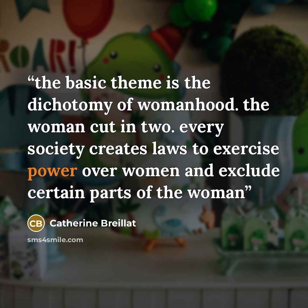 “the basic theme is the dichotomy of womanhood. the woman cut in two. every society creates laws to exercise power over women and exclude certain parts of the woman” quote by Catherine Breillat