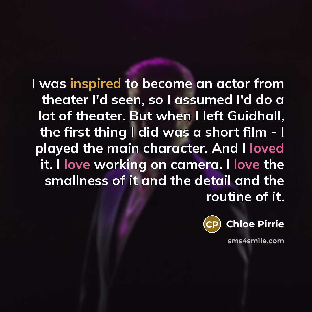 “I was inspired to become an actor from theater I'd seen, so I assumed I'd do a lot of theater. But when I left Guidhall, the first thing I did was a short film - I played the main character. And I loved it. I love working on camera. I love the smallness of it and the detail and the routine of it.” quote by Chloe Pirrie