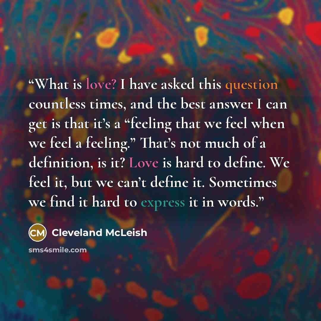 “What is love? I have asked this question countless times, and the best answer I can get is that it’s a “feeling that we feel when we feel a feeling.” That’s not much of a definition, is it? Love is hard to define. We feel it, but we can’t define it. Sometimes we find it hard to express it in words.” quote by Cleveland McLeish