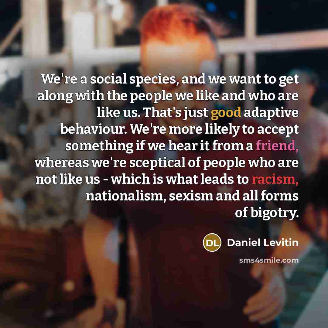 “We're a social species, and we want to get along with the people we like and who are like us. That's just good adaptive behaviour. We're more likely to accept something if we hear it from a friend, whereas we're sceptical of people who are not like us - which is what leads to racism, nationalism…” quote by Daniel Levitin