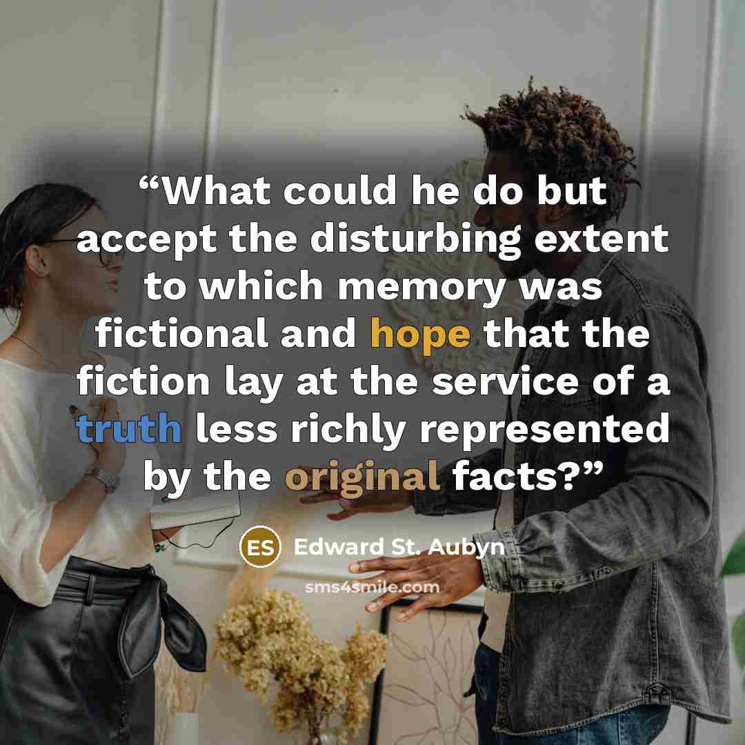 “What could he do but accept the disturbing extent to which memory was fictional and hope that the fiction lay at the service of a truth less richly represented by the original facts?” quote by Edward St. Aubyn