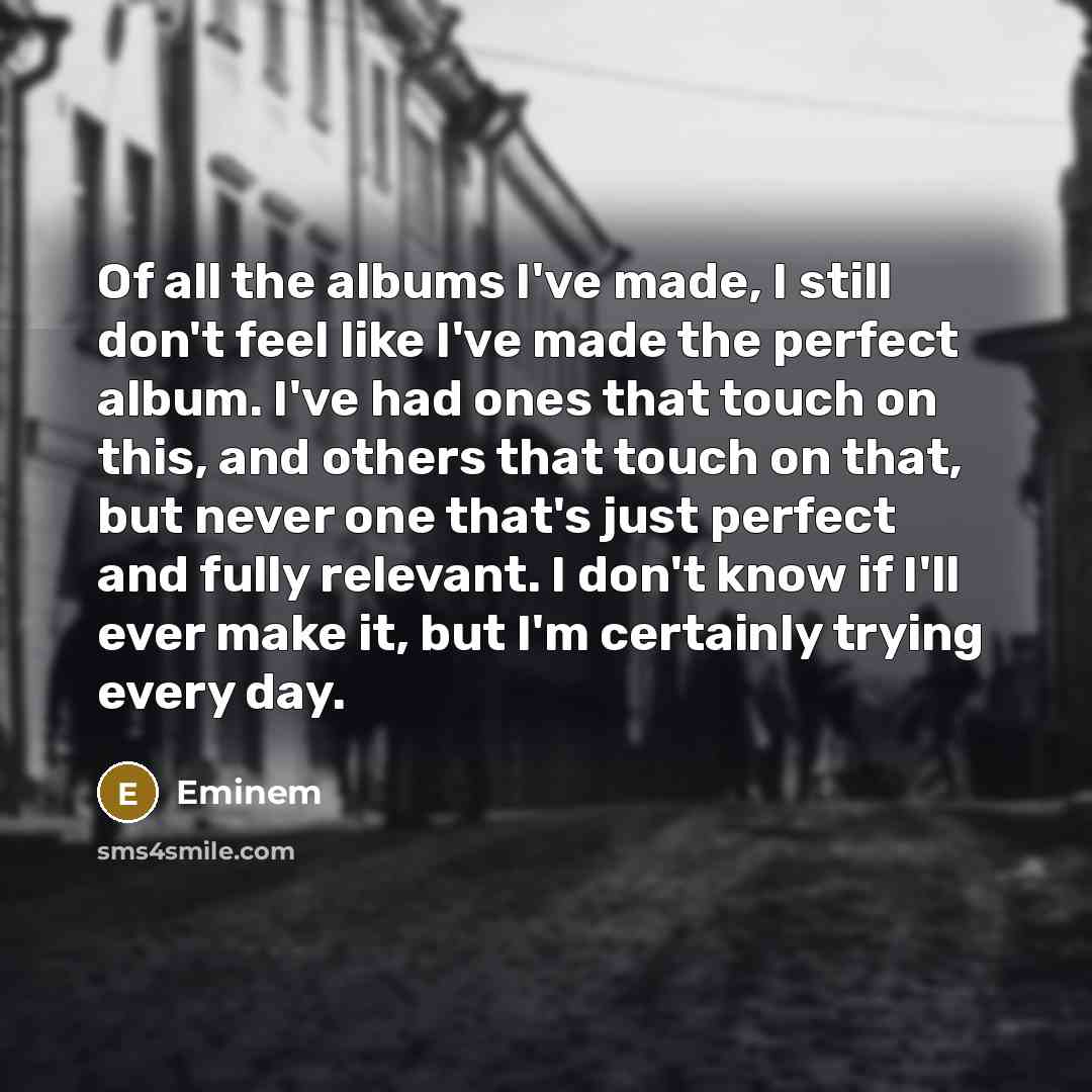 “Of all the albums I've made, I still don't feel like I've made the perfect album. I've had ones that touch on this, and others that touch on that, but never one that's just perfect and fully relevant. I don't know if I'll ever make it, but I'm certainly trying every day.” quote by Eminem