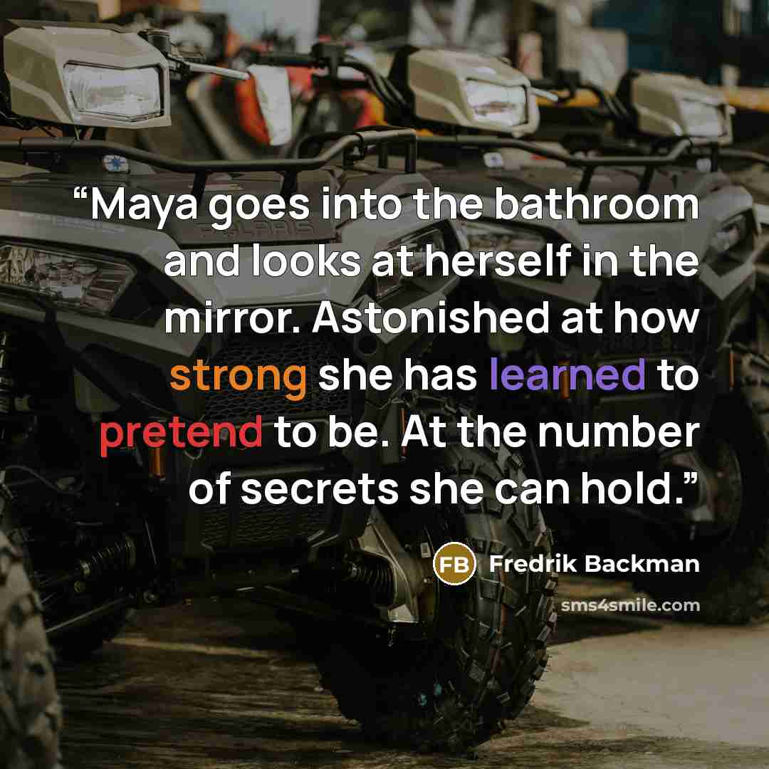 “Maya goes into the bathroom and looks at herself in the mirror. Astonished at how strong she has learned to pretend to be. At the number of secrets she can hold.” quote by Fredrik Backman