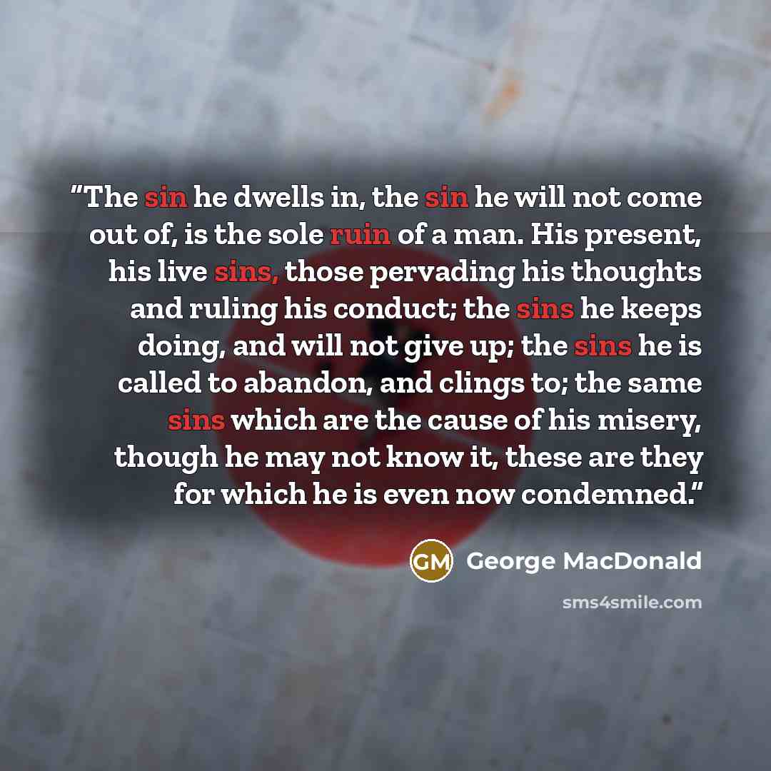 “The sin he dwells in, the sin he will not come out of, is the sole ruin of a man. His present, his live sins, those pervading his thoughts and ruling his conduct; the sins he keeps doing, and will not give up; the sins he is called to abandon, and clings to; the same sins which are the cause of…” quote by George MacDonald