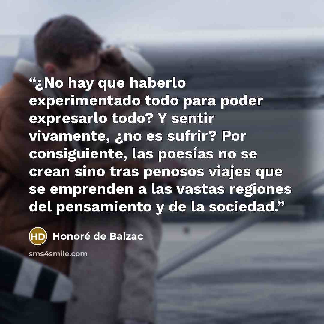 “¿No hay que haberlo experimentado todo para poder expresarlo todo? Y sentir vivamente, ¿no es sufrir? Por consiguiente, las poesías no se crean sino tras penosos viajes que se emprenden a las vastas regiones del pensamiento y de la sociedad.” quote by Honoré de Balzac