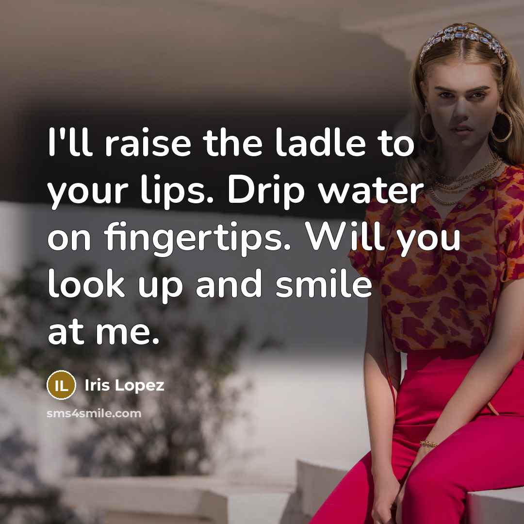 “I'll raise the ladle to your lips. Drip water on fingertips. Will you look up and smile at me.” quote by Iris Lopez