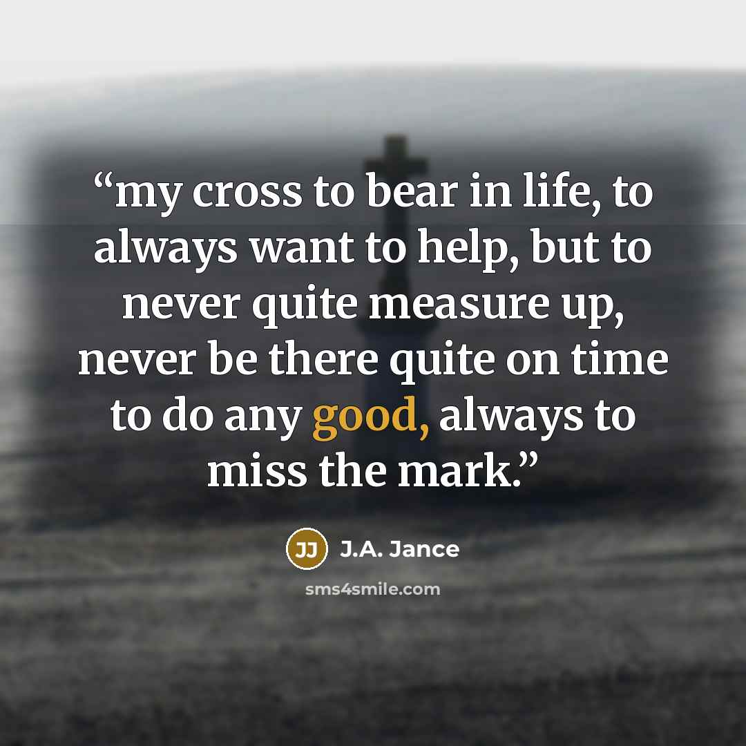 “my cross to bear in life, to always want to help, but to never quite measure up, never be there quite on time to do any good, always to miss the mark.” quote by J.A. Jance