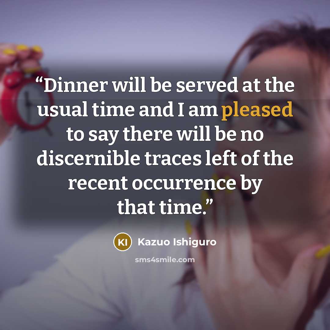 “Dinner will be served at the usual time and I am pleased to say there will be no discernible traces left of the recent occurrence by that time.” quote by Kazuo Ishiguro