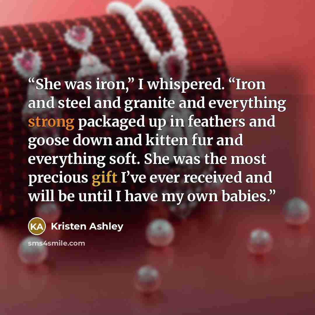 “She was iron,” I whispered. “Iron and steel and granite and everything strong packaged up in feathers and goose down and kitten fur and everything soft. She was the most precious gift I’ve ever received and will be until I have my own babies.” quote by Kristen Ashley