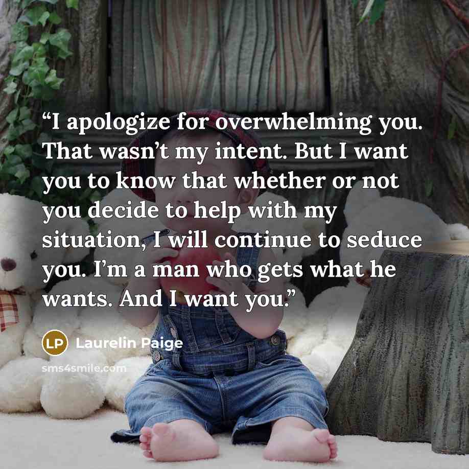 “I apologize for overwhelming you. That wasn’t my intent. But I want you to know that whether or not you decide to help with my situation, I will continue to seduce you. I’m a man who gets what he wants. And I want you.” quote by Laurelin Paige