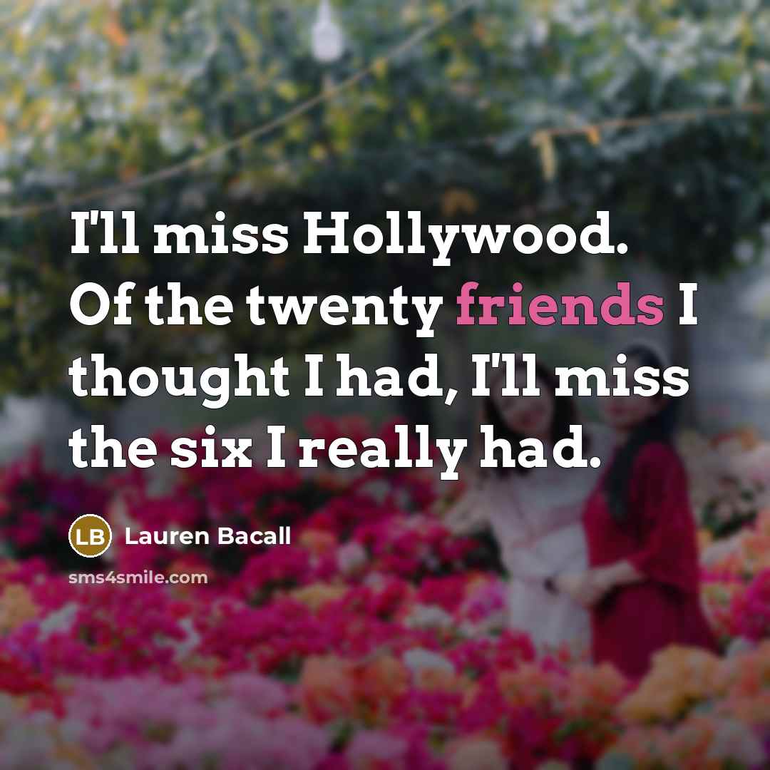 “I'll miss Hollywood. Of the twenty friends I thought I had, I'll miss the six I really had.” quote by Lauren Bacall