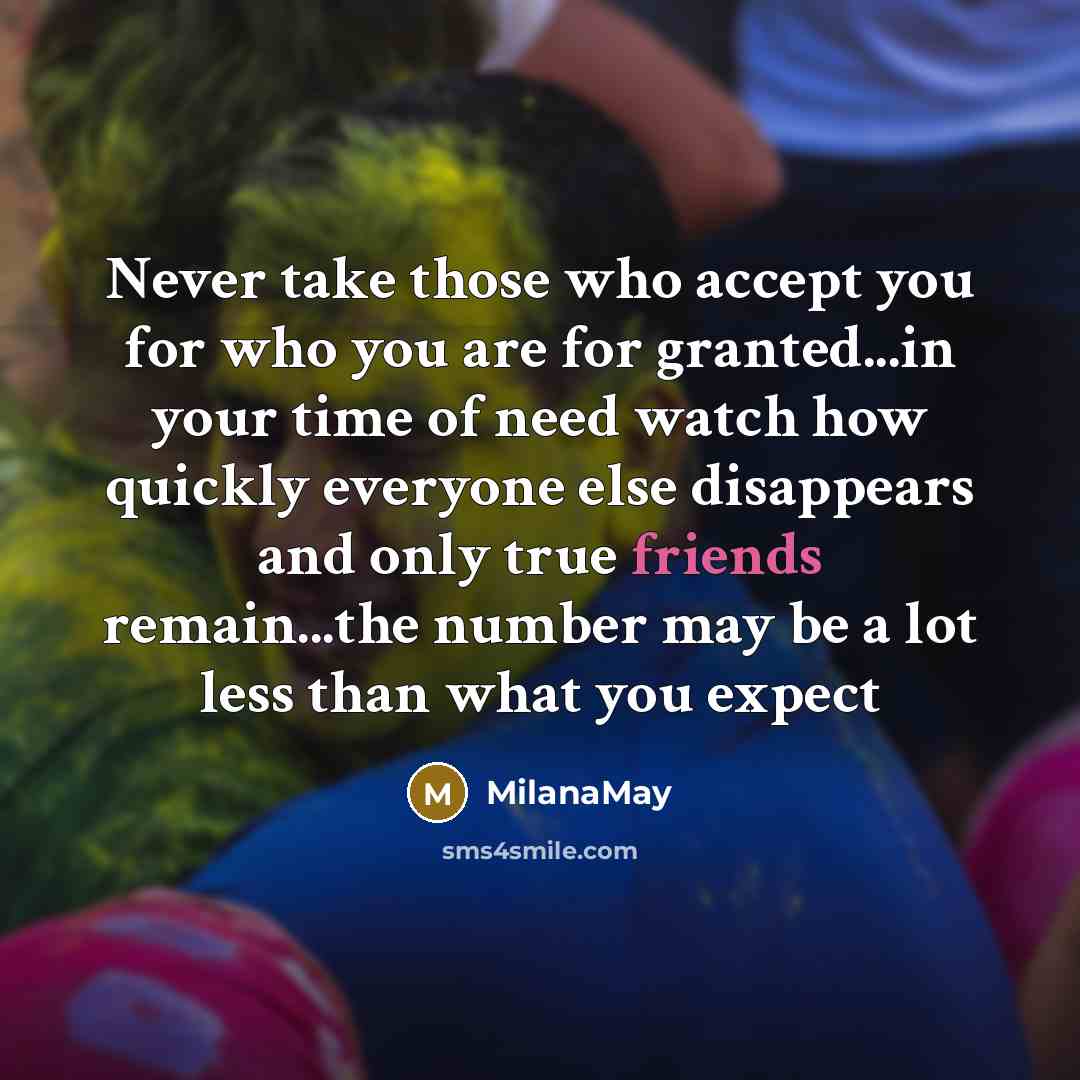“Never take those who accept you for who you are for granted...in your time of need watch how quickly everyone else disappears and only true friends remain...the number may be a lot less than what you expect” quote by MilanaMay