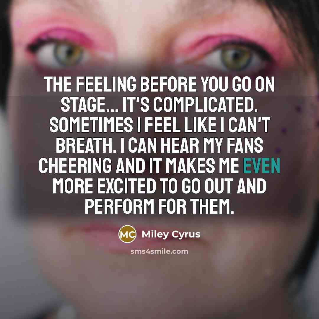“The feeling before you go on stage... It's complicated. Sometimes I feel like I can't breath. I can hear my fans cheering and it makes me even more excited to go out and perform for them.” quote by Miley Cyrus