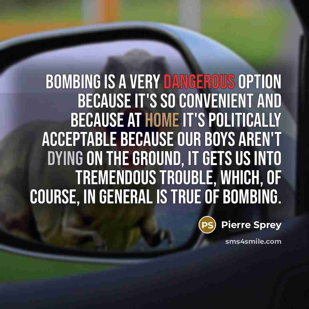 “Bombing is a very dangerous option because it's so convenient and because at home it's politically acceptable because our boys aren't dying on the ground, it gets us into tremendous trouble, which, of course, in general is true of bombing.” quote by Pierre Sprey