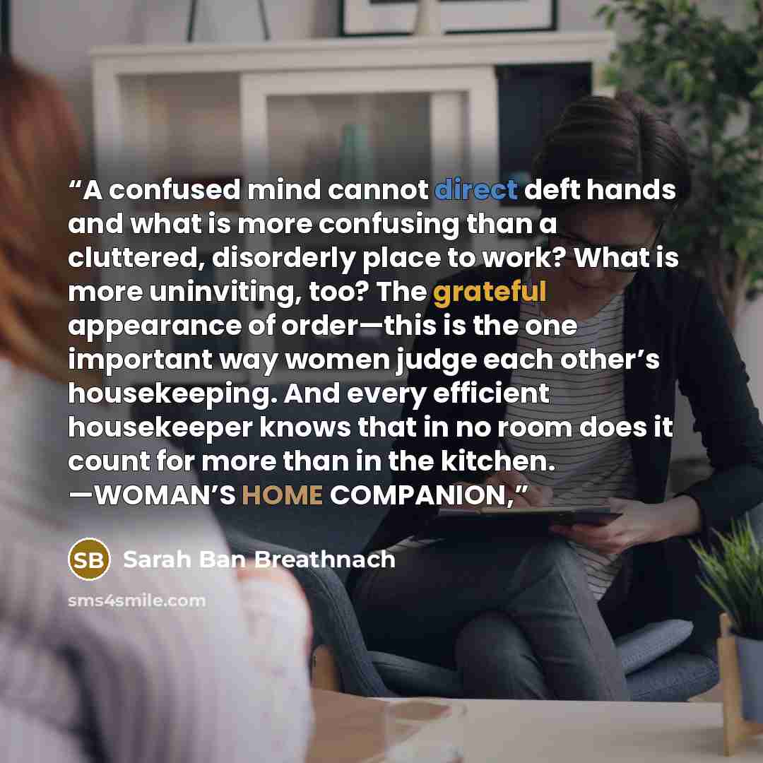 “A confused mind cannot direct deft hands and what is more confusing than a cluttered, disorderly place to work? What is more uninviting, too? The grateful appearance of order—this is the one important way women judge each other’s housekeeping. And every efficient housekeeper knows that in no room…” quote by Sarah Ban Breathnach