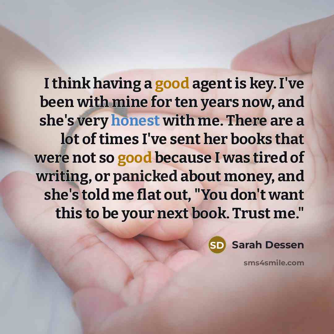 “I think having a good agent is key. I've been with mine for ten years now, and she's very honest with me. There are a lot of times I've sent her books that were not so good because I was tired of writing, or panicked about money, and she's told me flat out, "You don't want this to be your next…” quote by Sarah Dessen