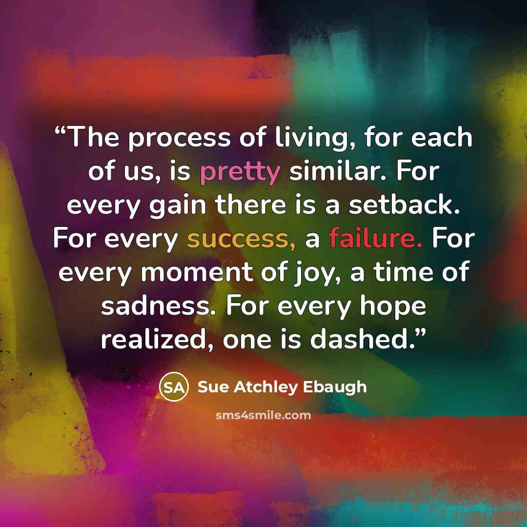 “The process of living, for each of us, is pretty similar. For every gain there is a setback. For every success, a failure. For every moment of joy, a time of sadness. For every hope realized, one is dashed.” quote by Sue Atchley Ebaugh
