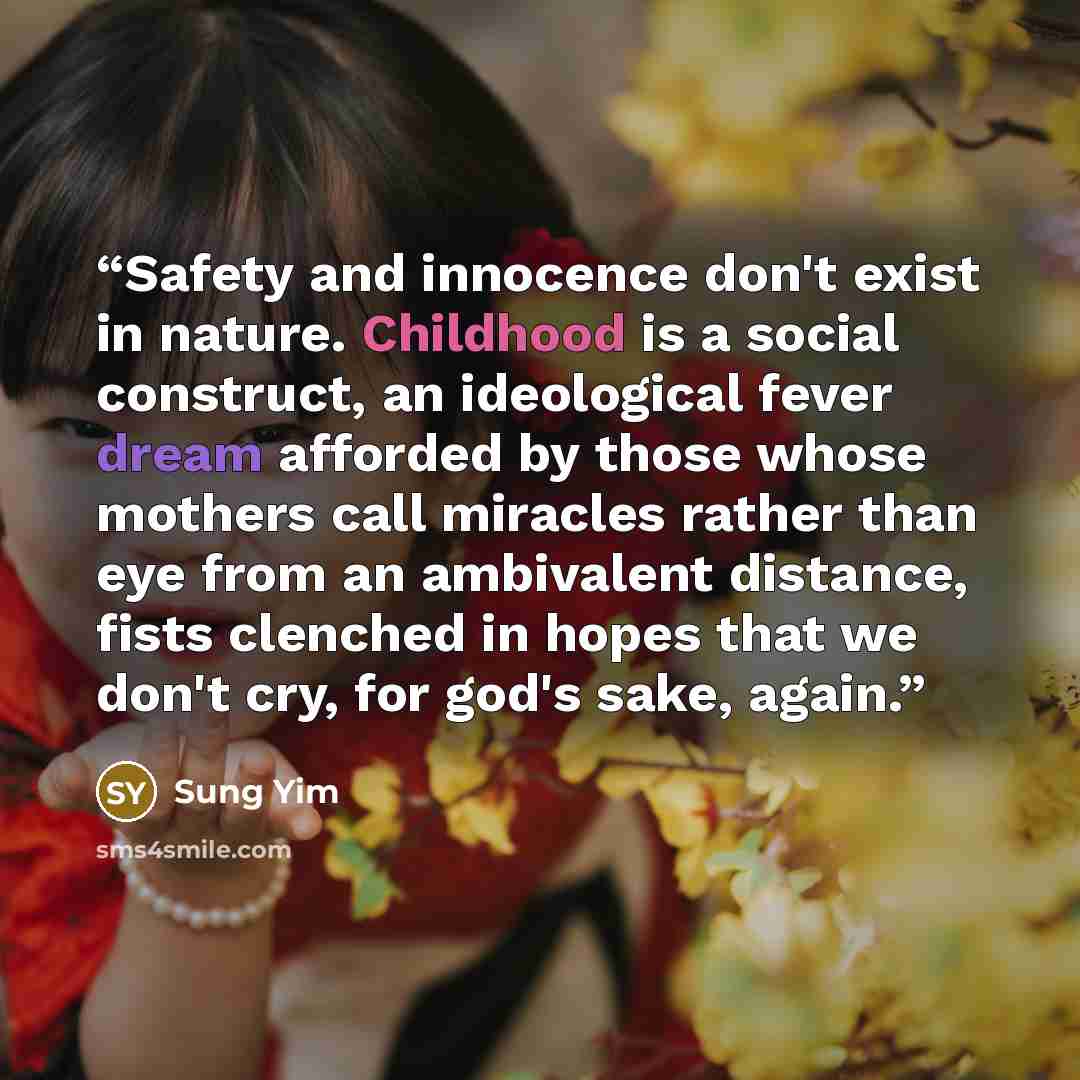 “Safety and innocence don't exist in nature. Childhood is a social construct, an ideological fever dream afforded by those whose mothers call miracles rather than eye from an ambivalent distance, fists clenched in hopes that we don't cry, for god's sake, again.” quote by Sung Yim