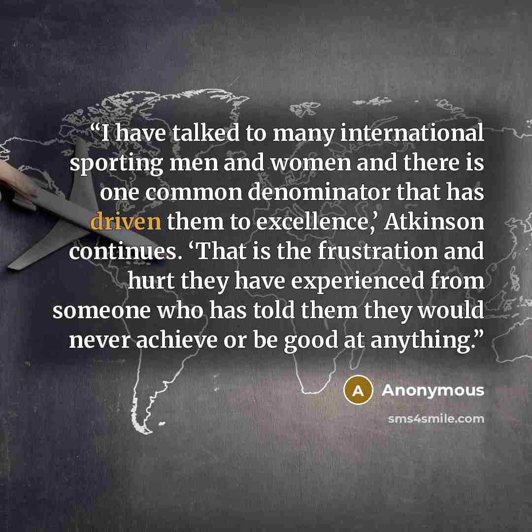 “I have talked to many international sporting men and women and there is one common denominator that has driven them to excellence,’ Atkinson continues. ‘That is the frustration and hurt they have experienced from someone who has told them they would never achieve or be good at anything.” quote by Anonymous