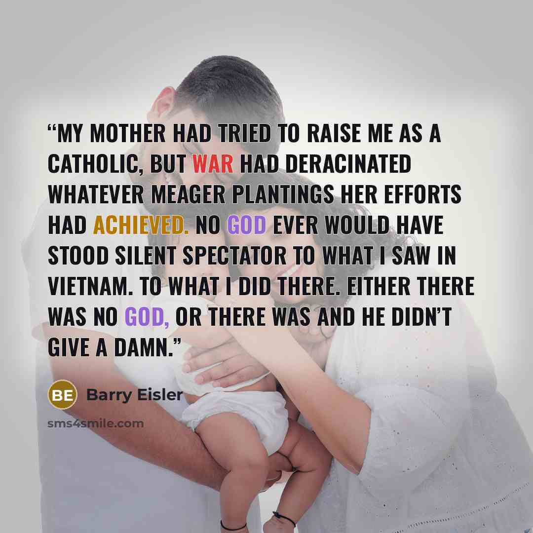 “My mother had tried to raise me as a Catholic, but war had deracinated whatever meager plantings her efforts had achieved. No God ever would have stood silent spectator to what I saw in Vietnam. To what I did there. Either there was no God, or there was and he didn’t give a damn.” quote by Barry Eisler
