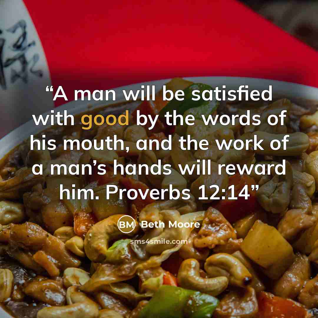 “A man will be satisfied with good by the words of his mouth, and the work of a man’s hands will reward him. Proverbs 12:14” quote by Beth Moore