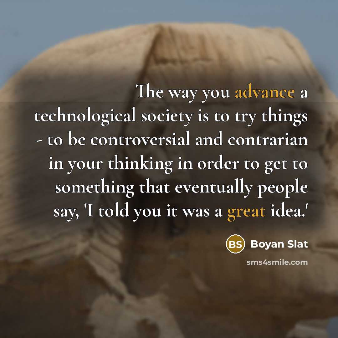 “The way you advance a technological society is to try things - to be controversial and contrarian in your thinking in order to get to something that eventually people say, 'I told you it was a great idea.'” quote by Boyan Slat