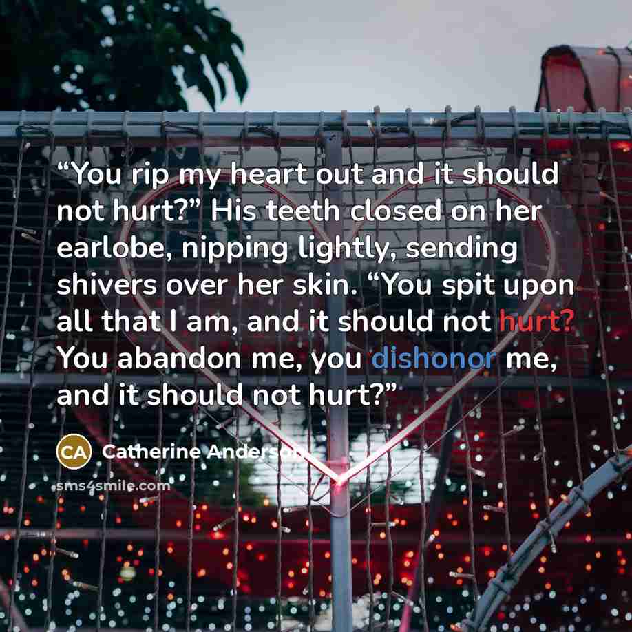 “You rip my heart out and it should not hurt?” His teeth closed on her earlobe, nipping lightly, sending shivers over her skin. “You spit upon all that I am, and it should not hurt? You abandon me, you dishonor me, and it should not hurt?” quote by Catherine Anderson