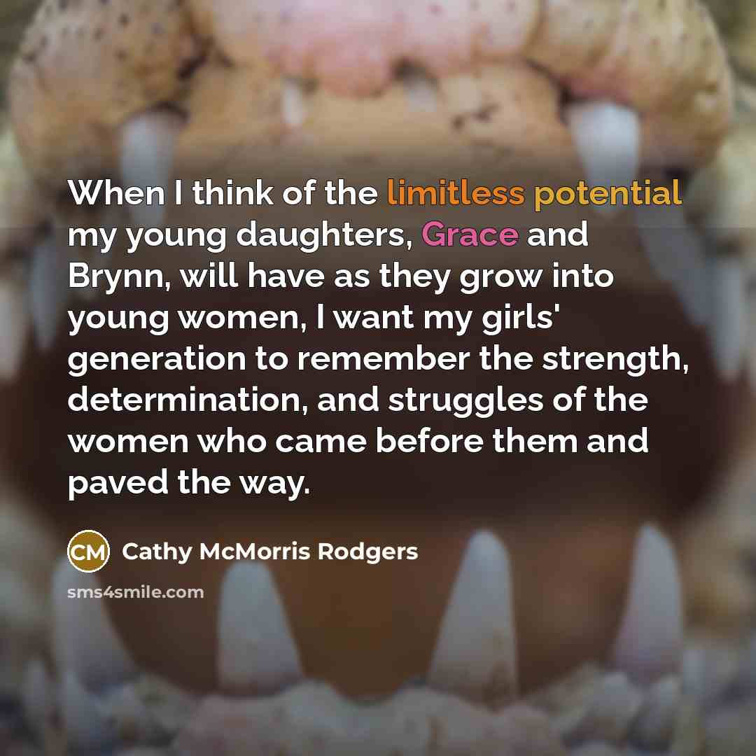 “When I think of the limitless potential my young daughters, Grace and Brynn, will have as they grow into young women, I want my girls' generation to remember the strength, determination, and struggles of the women who came before them and paved the way.” quote by Cathy McMorris Rodgers