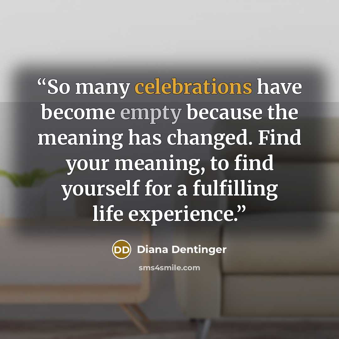 “So many celebrations have become empty because the meaning has changed. Find your meaning, to find yourself for a fulfilling life experience.” quote by Diana Dentinger