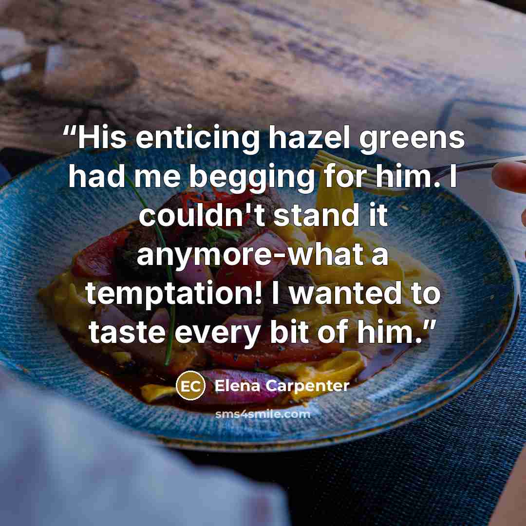 “His enticing hazel greens had me begging for him. I couldn't stand it anymore-what a temptation! I wanted to taste every bit of him.” quote by Elena Carpenter