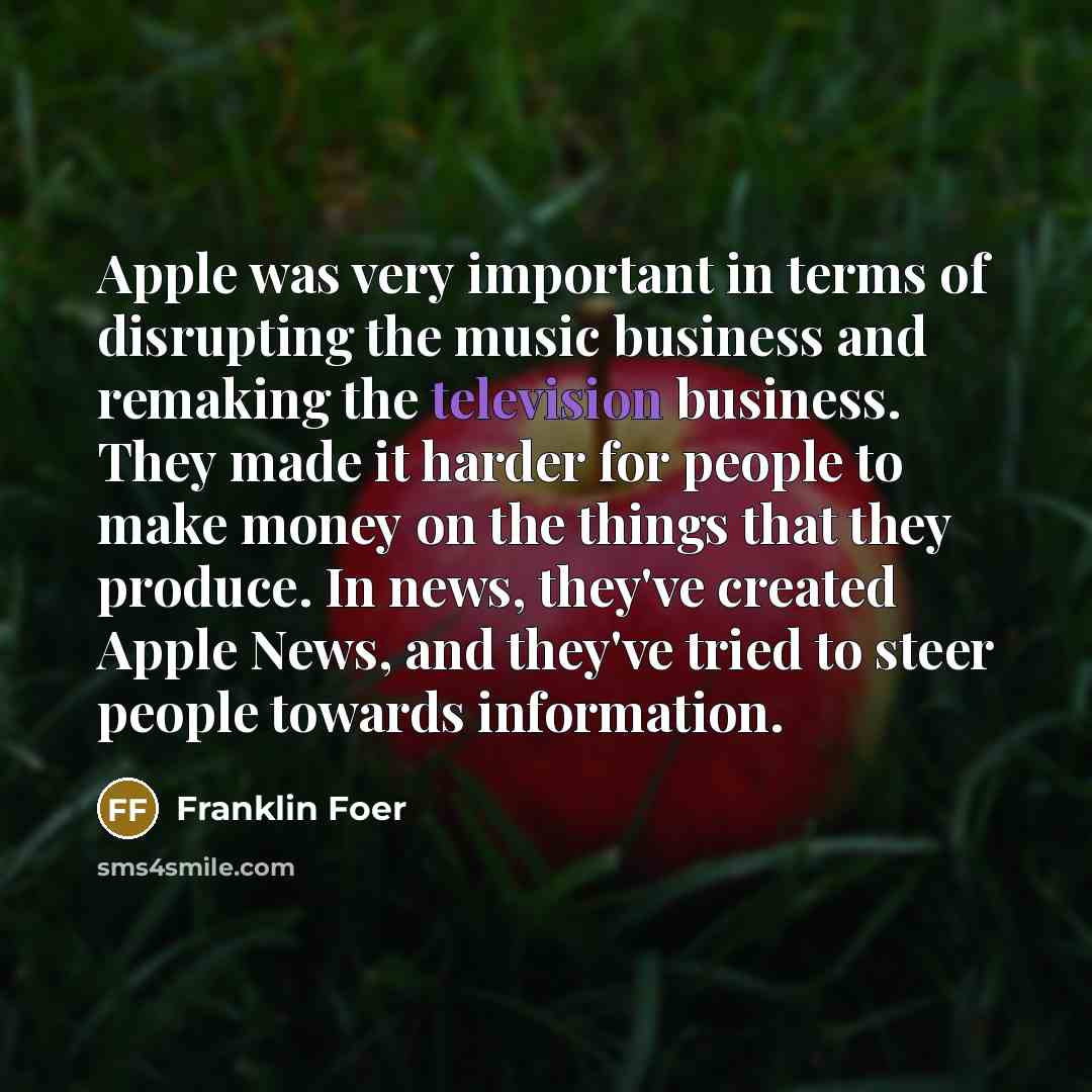 “Apple was very important in terms of disrupting the music business and remaking the television business. They made it harder for people to make money on the things that they produce. In news, they've created Apple News, and they've tried to steer people towards information.” quote by Franklin Foer