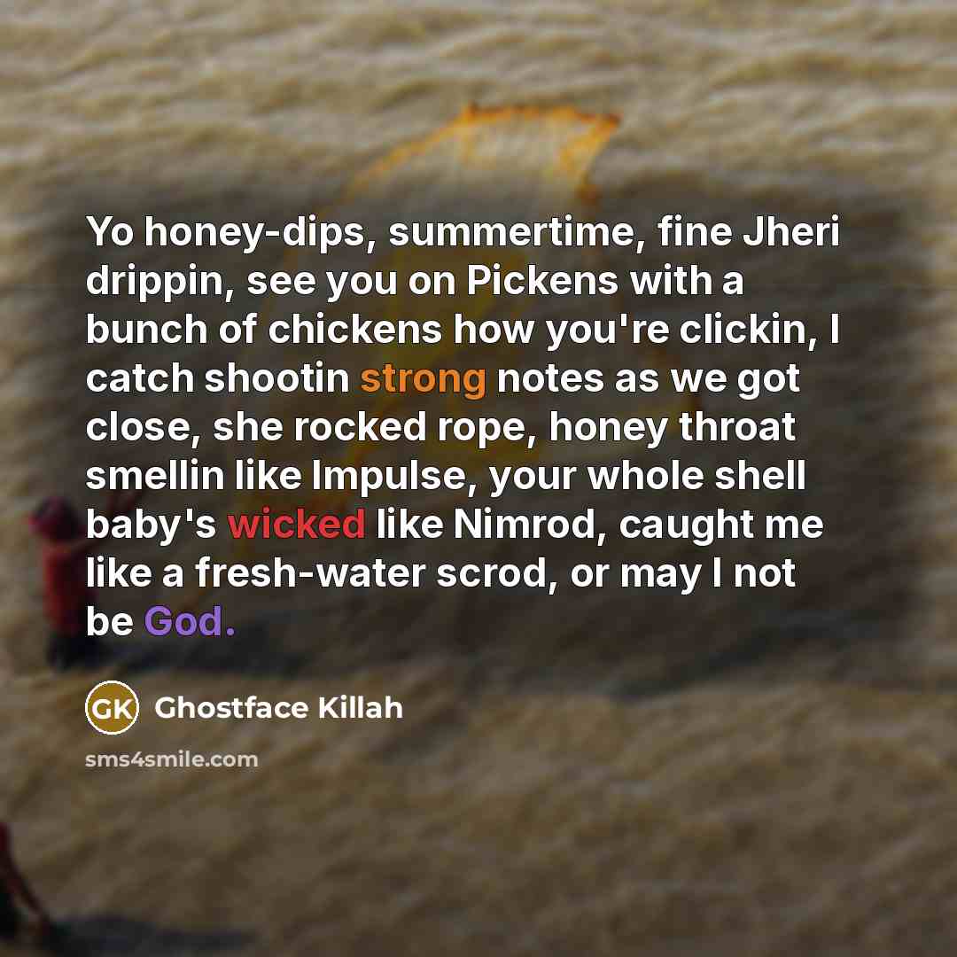 “Yo honey-dips, summertime, fine Jheri drippin, see you on Pickens with a bunch of chickens how you're clickin, I catch shootin strong notes as we got close, she rocked rope, honey throat smellin like Impulse, your whole shell baby's wicked like Nimrod, caught me like a fresh-water scrod, or may I…” quote by Ghostface Killah