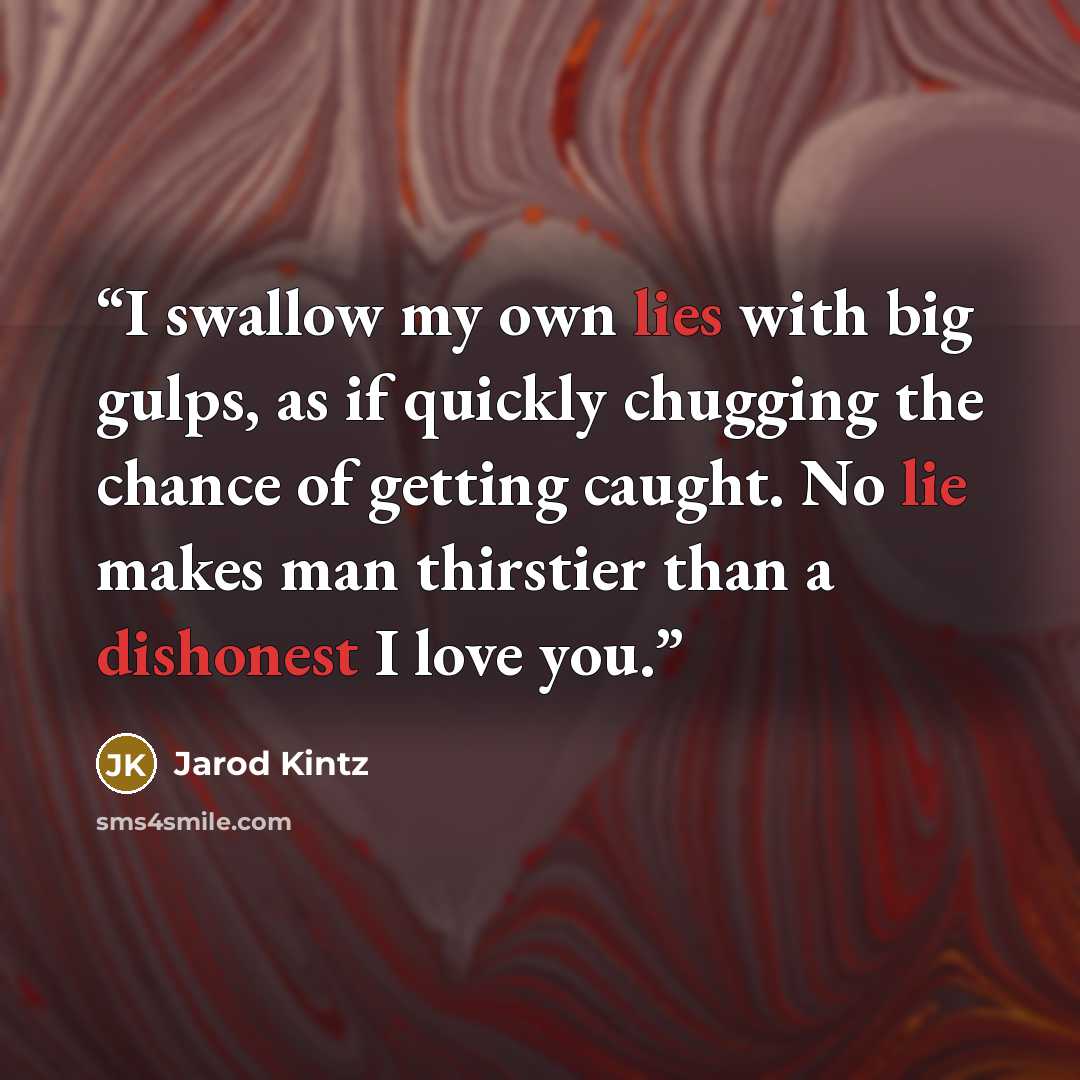 “I swallow my own lies with big gulps, as if quickly chugging the chance of getting caught. No lie makes man thirstier than a dishonest I love you.” quote by Jarod Kintz