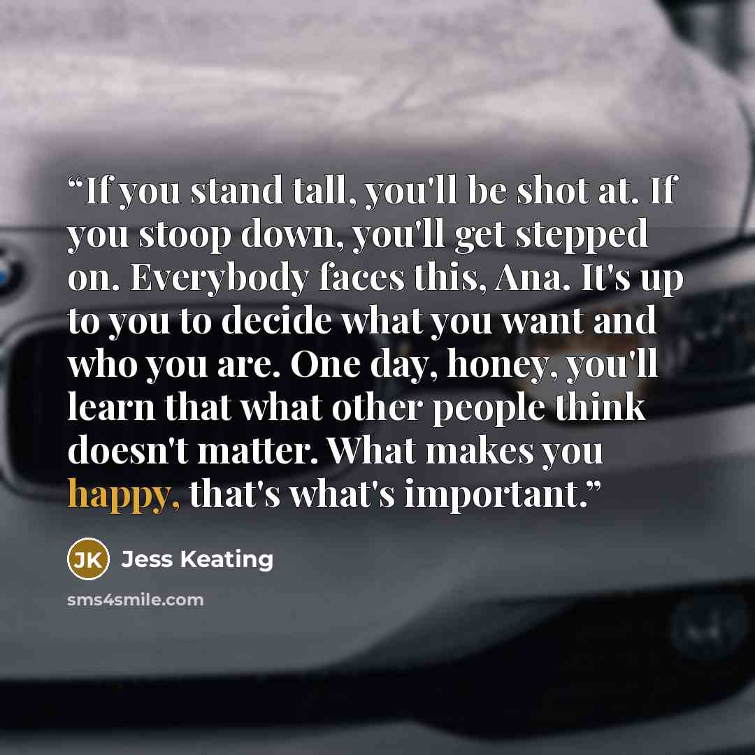 “If you stand tall, you'll be shot at. If you stoop down, you'll get stepped on. Everybody faces this, Ana. It's up to you to decide what you want and who you are. One day, honey, you'll learn that what other people think doesn't matter. What makes you happy, that's what's important.” quote by Jess Keating
