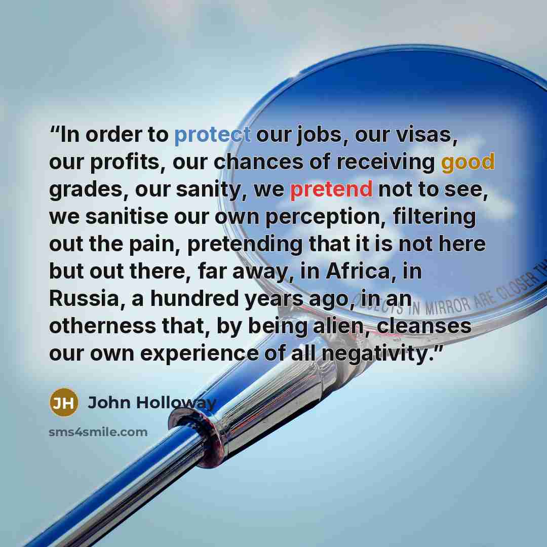 “In order to protect our jobs, our visas, our profits, our chances of receiving good grades, our sanity, we pretend not to see, we sanitise our own perception, filtering out the pain, pretending that it is not here but out there, far away, in Africa, in Russia, a hundred years ago, in an otherness…” quote by John Holloway
