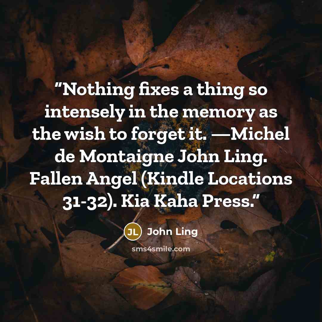 “Nothing fixes a thing so intensely in the memory as the wish to forget it. —Michel de Montaigne John Ling. Fallen Angel (Kindle Locations 31-32). Kia Kaha Press.” quote by John Ling