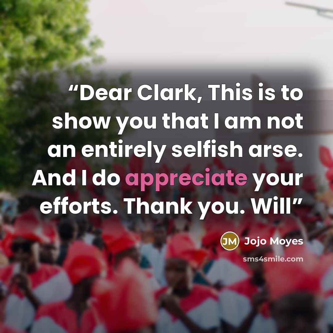 “Dear Clark, This is to show you that I am not an entirely selfish arse. And I do appreciate your efforts. Thank you. Will” quote by Jojo Moyes