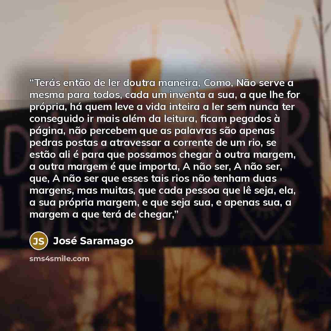 “Terás então de ler doutra maneira, Como, Não serve a mesma para todos, cada um inventa a sua, a que lhe for própria, há quem leve a vida inteira a ler sem nunca ter conseguido ir mais além da leitura, ficam pegados à página, não percebem que as palavras são apenas pedras postas a atravessar a…” quote by José Saramago