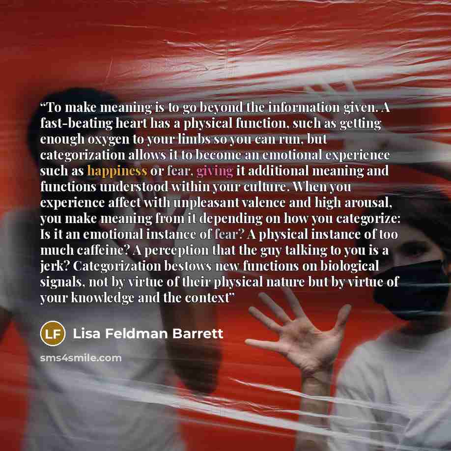 “To make meaning is to go beyond the information given. A fast-beating heart has a physical function, such as getting enough oxygen to your limbs so you can run, but categorization allows it to become an emotional experience such as happiness or fear, giving it additional meaning and functions…” quote by Lisa Feldman Barrett