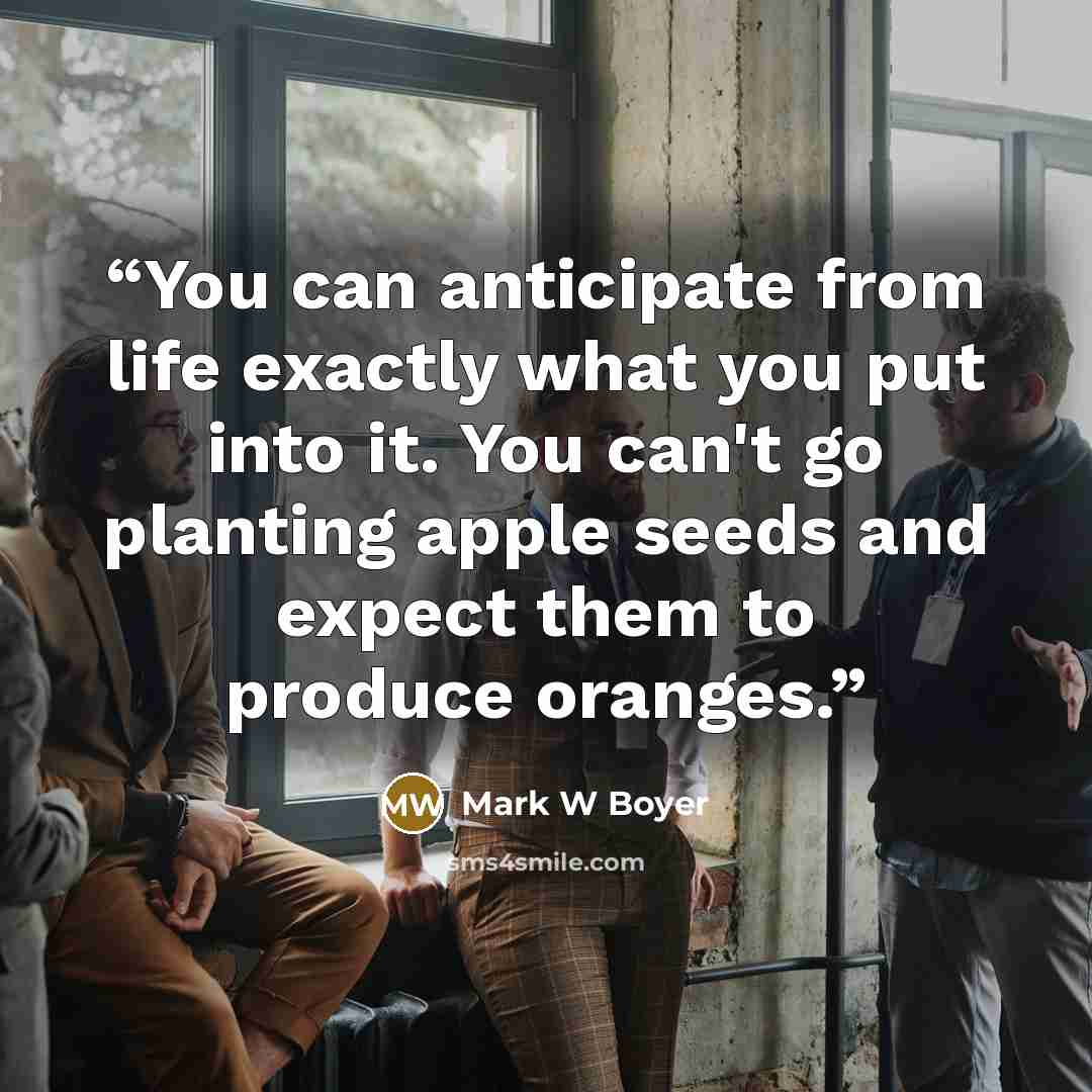 “You can anticipate from life exactly what you put into it. You can't go planting apple seeds and expect them to produce oranges.” quote by Mark W Boyer