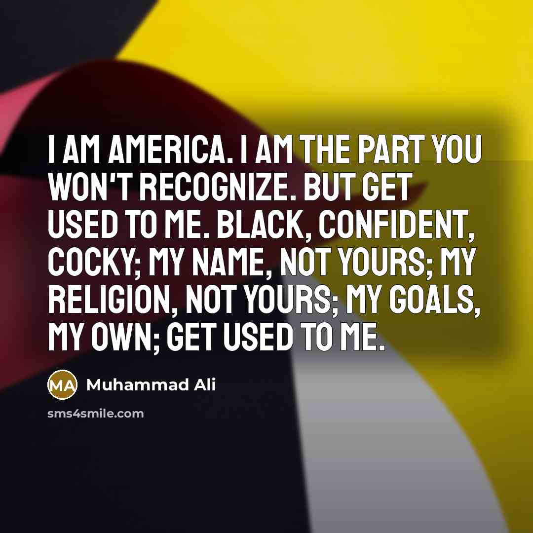 “I am America. I am the part you won't recognize. But get used to me. Black, confident, cocky; my name, not yours; my religion, not yours; my goals, my own; get used to me.” quote by Muhammad Ali