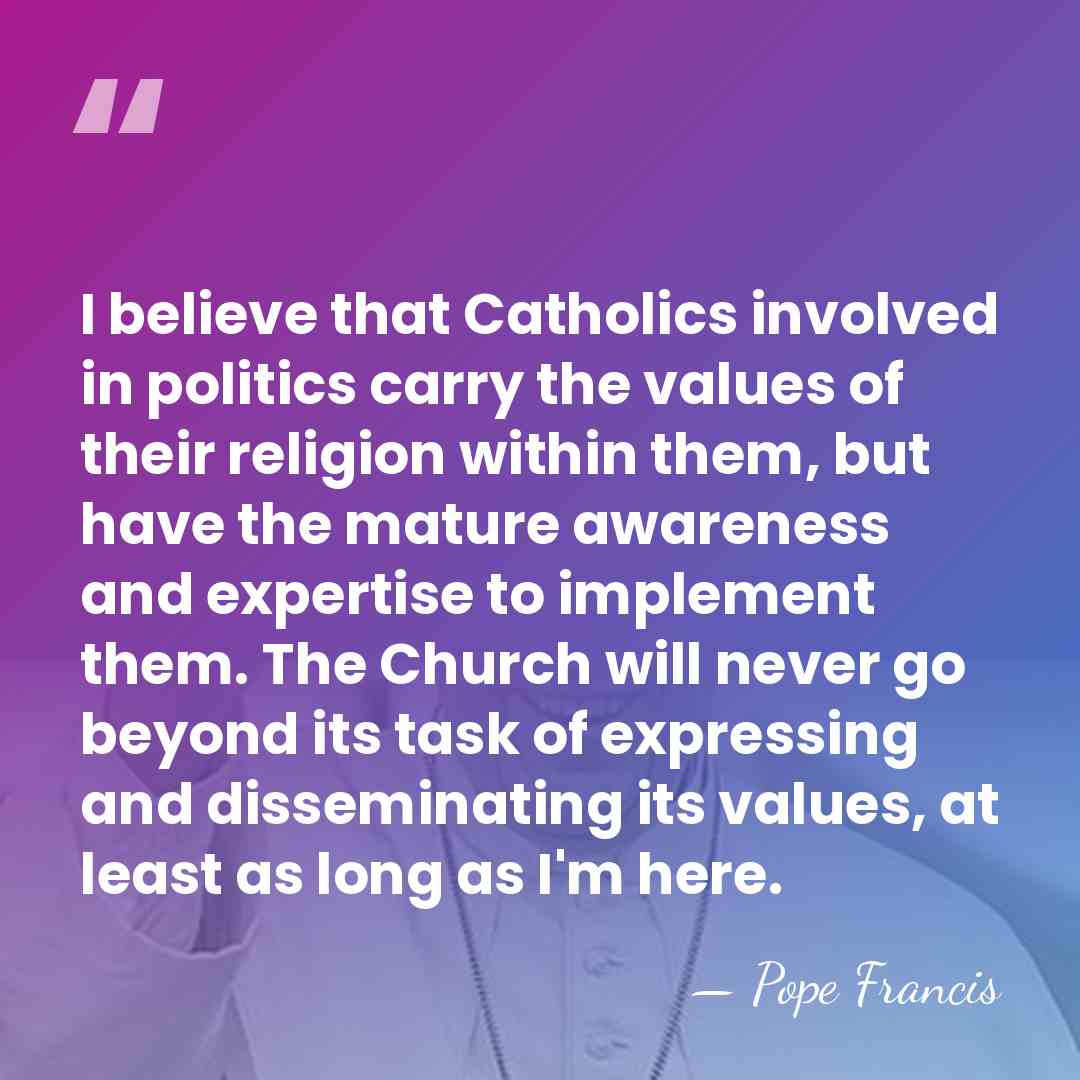 I believe that Catholics involved in politics carry the values of their&hellip; - Pope Francis