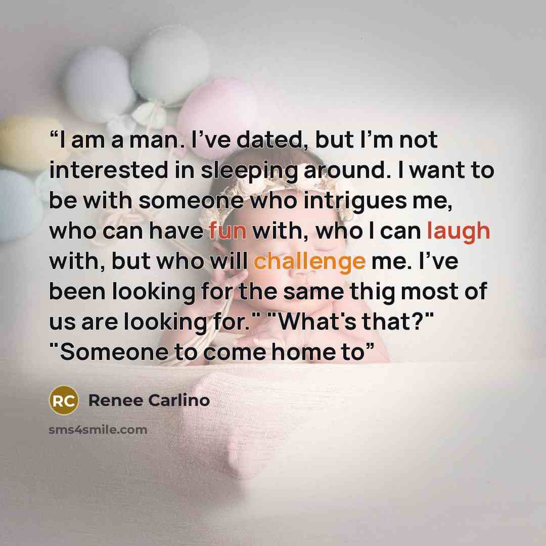 “I am a man. I've dated, but I'm not interested in sleeping around. I want to be with someone who intrigues me, who can have fun with, who I can laugh with, but who will challenge me. I've been looking for the same thig most of us are looking for." "What's that?" "Someone to come home to” quote by Renée Carlino
