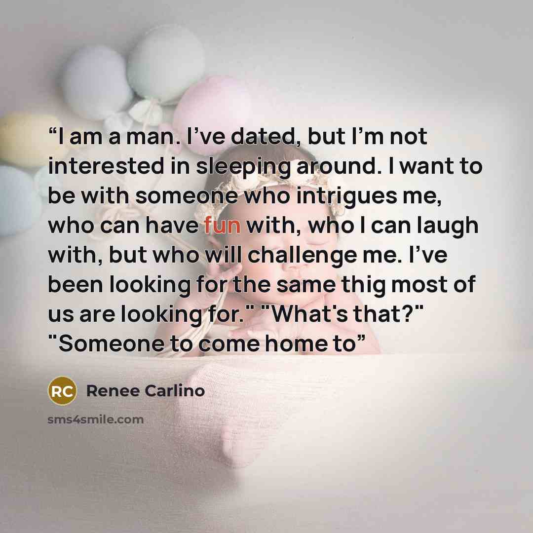“I am a man. I've dated, but I'm not interested in sleeping around. I want to be with someone who intrigues me, who can have fun with, who I can laugh with, but who will challenge me. I've been looking for the same thig most of us are looking for." "What's that?" "Someone to come home to” quote by Renée Carlino