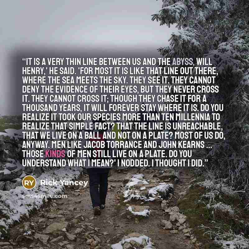 “It is a very thin line between us and the abyss, Will Henry,' he said. 'For most it is like that line out there, where the sea meets the sky. They see it. They cannot deny the evidence of their eyes, but they never cross it. They cannot cross it; though they chase it for a thousand years, it will…” quote by Rick Yancey