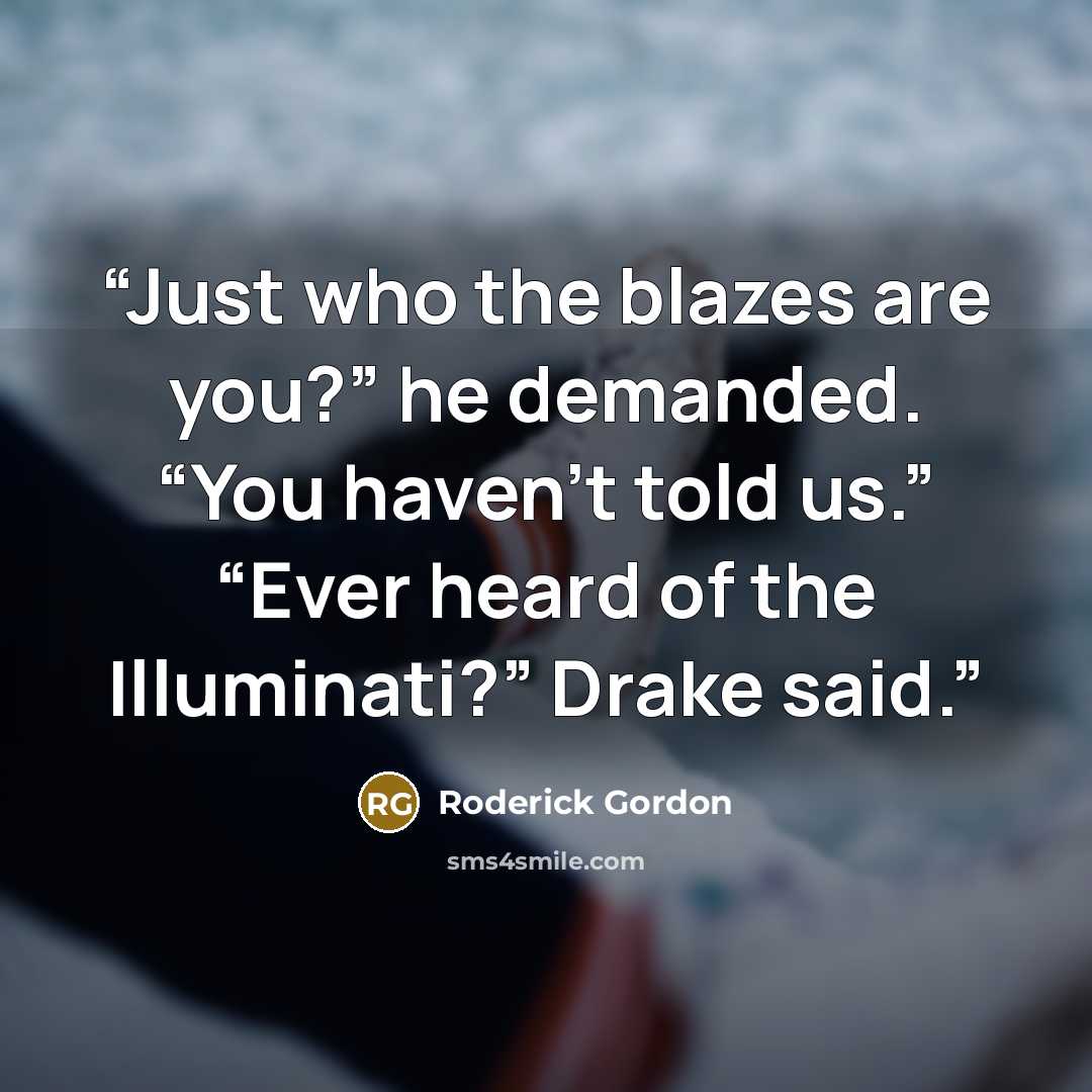 “Just who the blazes are you?” he demanded. “You haven’t told us.” “Ever heard of the Illuminati?” Drake said.” quote by Roderick Gordon
